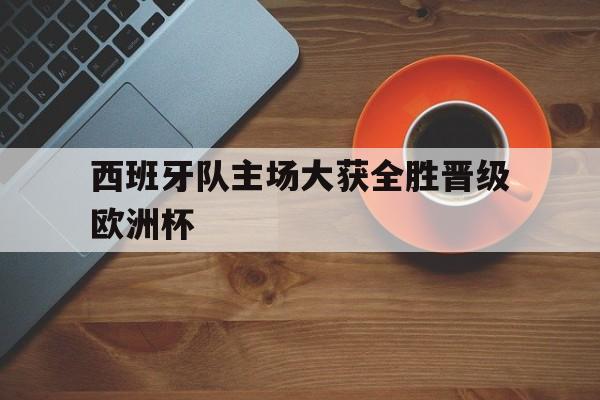 西班牙队主场大获全胜晋级欧洲杯了吗 西班牙队主场大获全胜晋级欧洲杯了吗